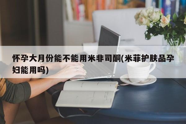 卖正品米非司酮片微信怀孕大月份能不能用米非司酮(米菲护肤品孕妇能用吗)
