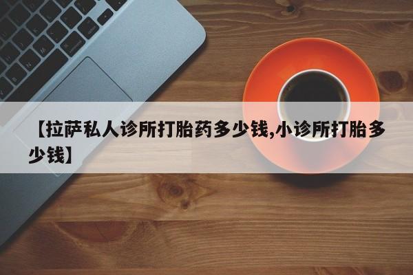 卖正品米非司酮片微信【拉萨私人诊所打胎药多少钱,小诊所打胎多少钱】
