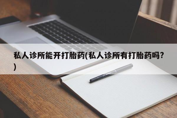 卖正品米非司酮片微信私人诊所能开打胎药(私人诊所有打胎药吗?)